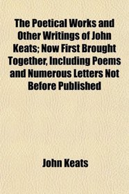 The Poetical Works and Other Writings of John Keats; Now First Brought Together, Including Poems and Numerous Letters Not Before Published