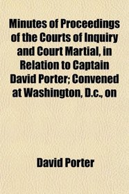 Minutes of Proceedings of the Courts of Inquiry and Court Martial, in Relation to Captain David Porter; Convened at Washington, D.c., on