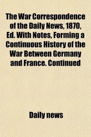 The War Correspondence of the Daily News, 1870, Ed. With Notes, Forming a Continuous History of the War Between Germany and France. Continued