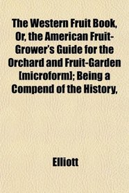 The Western Fruit Book, Or, the American Fruit-Grower's Guide for the Orchard and Fruit-Garden [microform]; Being a Compend of the History,