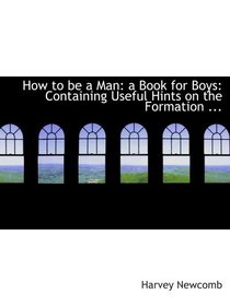 How to be a Man: a Book for Boys: Containing Useful Hints on the Formation ...