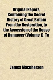 Original Papers, Containing the Secret History of Great Britain From the Restoration, to the Accession of the House of Hannover (Volume 1); To