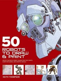 50 Robots to Draw and Paint: Create Fantastic Robot Characters for Comic Books,