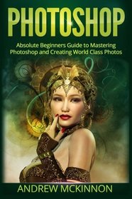 Photoshop: Absolute Beginners Guide To Mastering Photoshop And Creating World Class Photos