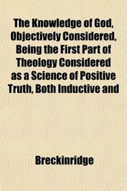 The Knowledge of God, Objectively Considered, Being the First Part of Theology Considered as a Science of Positive Truth, Both Inductive and