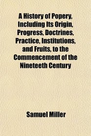 A History of Popery, Including Its Origin, Progress, Doctrines, Practice, Institutions, and Fruits, to the Commencement of the Nineteeth Century