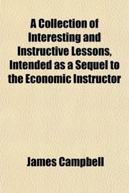 A Collection of Interesting and Instructive Lessons, Intended as a Sequel to the Economic Instructor