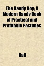 The Handy Boy; A Modern Handy Book of Practical and Profitable Pastimes