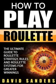 How To Play Roulette: The Ultimate Guide to Roulette Strategy, Rules and Roulette Systems for Greater Winnings