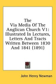 The Via Media Of The Anglican Church V1: Illustrated In Lectures, Letters And Tracts Written Between 1830 And 1841 (1891)