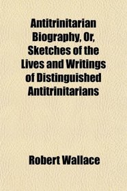 Antitrinitarian Biography, Or, Sketches of the Lives and Writings of Distinguished Antitrinitarians