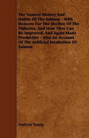 The Natural History And Habits Of The Salmon - With Reasons For The Decline Of The Fisheries, And How They Can Be Improved, And Again Made Productive - ... Of The Artificial Incubation Of Salmon
