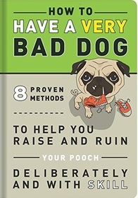 How to Have a Very Bad Dog: 8 Proven Methods To Help You Raise and Ruin Your Pooch Deliberately and With Skill