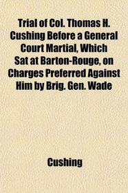 Trial of Col. Thomas H. Cushing Before a General Court Martial, Which Sat at Barton-Rouge, on Charges Preferred Against Him by Brig. Gen. Wade