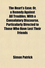 The Heart's Ease; Or, a Remedy Against All Troubles. With a Consolatory Discourse, Particularly Directed to Those Who Have Lost Their Friends