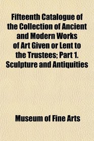 Fifteenth Catalogue of the Collection of Ancient and Modern Works of Art Given or Lent to the Trustees; Part 1. Sculpture and Antiquities