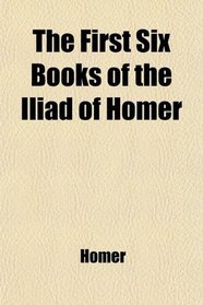 The First Six Books of the Iliad of Homer