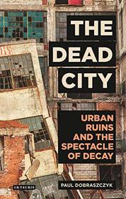 The Dead City: Urban Ruins and the Spectacle of Decay (International Library of Visual Culture)