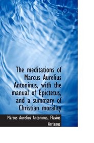 The meditations of Marcus Aurelius Antoninus, with the manual of Epictetus, and a summary of Christi