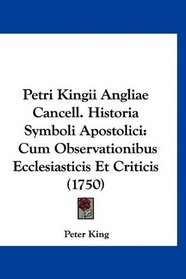 Petri Kingii Angliae Cancell. Historia Symboli Apostolici: Cum Observationibus Ecclesiasticis Et Criticis (1750) (Latin Edition)