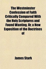 The Westminster Confession of Faith Critically Compared With the Holy Scriptures and Found Wanting, Or, a New Exposition of the Doctrines of
