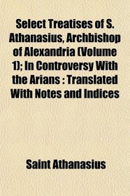 Select Treatises of S. Athanasius, Archbishop of Alexandria (Volume 1); In Controversy With the Arians: Translated With Notes and Indices