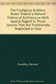 The Prodigious Builders: Notes Toward a Natural History of Architecture With Special Regard to Those Species That Are Traditionally Neglected or Dow