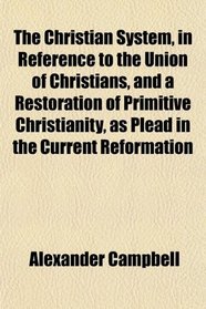 The Christian System, in Reference to the Union of Christians, and a Restoration of Primitive Christianity, as Plead in the Current Reformation