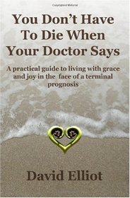 You Don't have To Die When Your Doctor Says: A practical guide to living with grace and joy in the face of a terminal prognosis. (Volume 1)