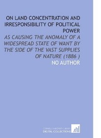 On Land Concentration and Irresponsibility of Political Power: As Causing the Anomaly of a Widespread State of Want by the Side of the Vast Supplies of Nature (1886 )