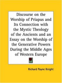 Discourse on the Worship of Priapus and Its Connection with the Mystic Theology of the Ancients and an Essay on the Worship of the Generative Powers During the Middle Ages of Western Europe