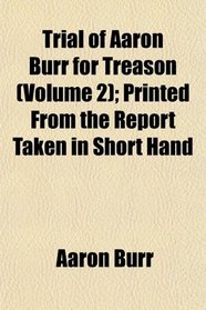 Trial of Aaron Burr for Treason (Volume 2); Printed From the Report Taken in Short Hand