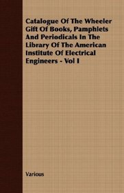 Catalogue Of The Wheeler Gift Of Books, Pamphlets And Periodicals In The Library Of The American Institute Of Electrical Engineers - Vol I