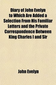 Diary of John Evelyn, to Which Are Added a Selection From His Familiar Letters and the Private Correspondence Between King Charles I and Sir