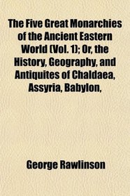 The Five Great Monarchies of the Ancient Eastern World (Vol. 1); Or, the History, Geography, and Antiquites of Chaldaea, Assyria, Babylon,