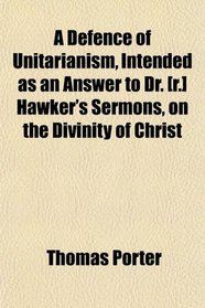 A Defence of Unitarianism, Intended as an Answer to Dr. [r.] Hawker's Sermons, on the Divinity of Christ