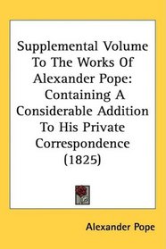Supplemental Volume To The Works Of Alexander Pope: Containing A Considerable Addition To His Private Correspondence (1825)
