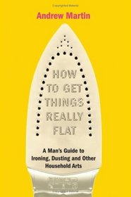 HOW TO GET THINGS REALLY FLAT: A MAN'S GUIDE TO IRONING, DUSTING AND OTHER HOUSEHOLD ARTS