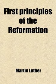 First Principles of the Reformation; Or, the Ninety-Five Theses and the Three Primary Works of Luther Translated Into English