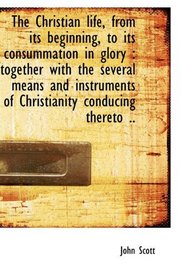 The Christian life, from its beginning, to its consummation in glory: together with the several mea