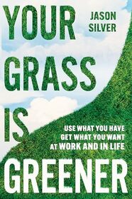 Your Grass is Greener: Use What You Have. Get What You Want. At Work and In Life.