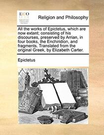 All the works of Epictetus, which are now extant; consisting of his discourses, preserved by Arrian, in four books, the Enchiridion, and fragments. ... from the original Greek, by Elizabeth Carter.