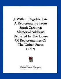 J. Willard Ragsdale Late A Representative From South Carolina: Memorial Addresses Delivered In The House Of Representatives Of The United States (1922)