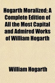 Hogarth Moralized; A Complete Edition of All the Most Capital and Admired Works of William Hogarth