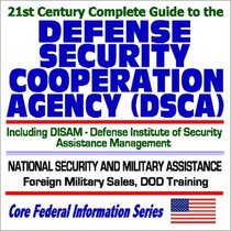 21st Century Complete Guide to the Defense Security Cooperation Agency (DSCA) including the Defense Institute of Security Assistance Management (DISAM)  National Security and Military Assistance to Foreign Countries, Foreign Military Sales, DOD Training