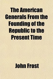 The American Generals From the Founding of the Republic to the Present Time