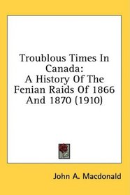 Troublous Times In Canada: A History Of The Fenian Raids Of 1866 And 1870 (1910)