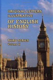 Original Letters, Illustrative of English History; Including Numerous Royal Letters: from Autographs in the British Museum, the State Paper Office, and ... Other Collections: Third Series. Volume 2