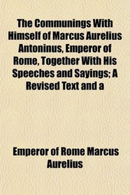 The Communings With Himself of Marcus Aurelius Antoninus, Emperor of Rome, Together With His Speeches and Sayings; A Revised Text and a