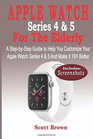 APPLE WATCH Series 4 & 5 For the Elderly: A Step-by-Step Guide to Help You Customize Your Apple Watch Series 4 & 5 and Make it 10 Better